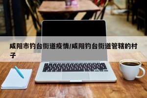 咸阳市钓台街道疫情/咸阳钓台街道管辖的村子